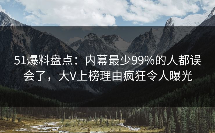 51爆料盘点：内幕最少99%的人都误会了，大V上榜理由疯狂令人曝光
