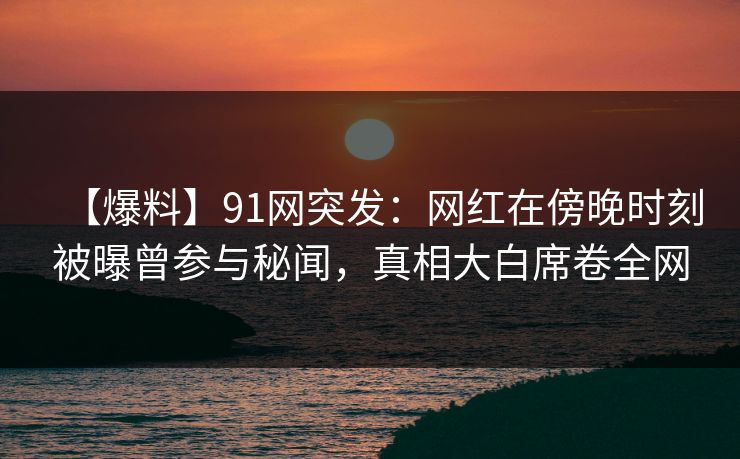 【爆料】91网突发：网红在傍晚时刻被曝曾参与秘闻，真相大白席卷全网