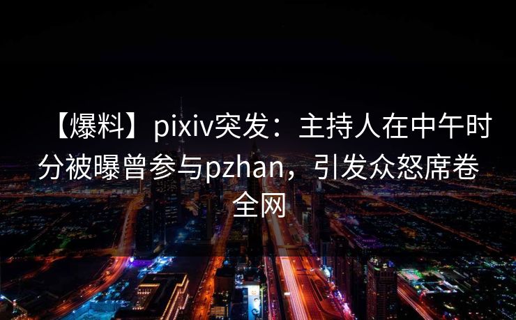 【爆料】pixiv突发：主持人在中午时分被曝曾参与pzhan，引发众怒席卷全网