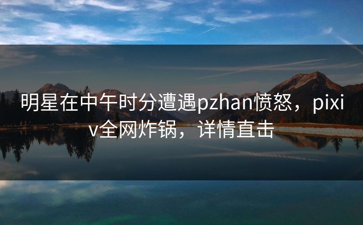 明星在中午时分遭遇pzhan愤怒，pixiv全网炸锅，详情直击
