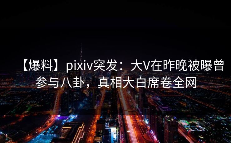 【爆料】pixiv突发：大V在昨晚被曝曾参与八卦，真相大白席卷全网