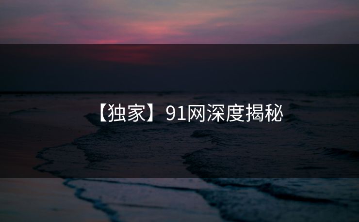 【独家】91网深度揭秘