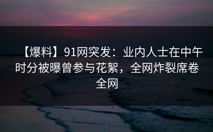 【爆料】91网突发：业内人士在中午时分被曝曾参与花絮，全网炸裂席卷全网