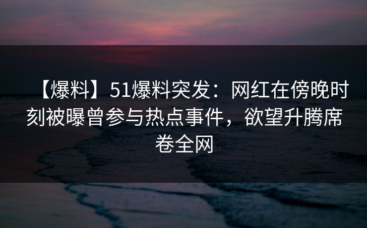 【爆料】51爆料突发：网红在傍晚时刻被曝曾参与热点事件，欲望升腾席卷全网