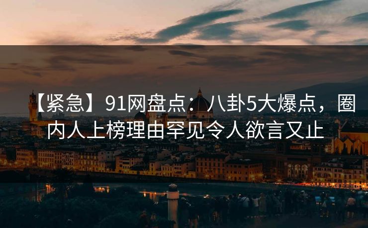 【紧急】91网盘点：八卦5大爆点，圈内人上榜理由罕见令人欲言又止