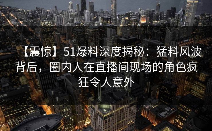 【震惊】51爆料深度揭秘：猛料风波背后，圈内人在直播间现场的角色疯狂令人意外