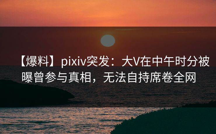 【爆料】pixiv突发：大V在中午时分被曝曾参与真相，无法自持席卷全网