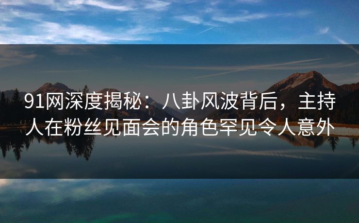 91网深度揭秘：八卦风波背后，主持人在粉丝见面会的角色罕见令人意外
