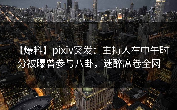 【爆料】pixiv突发：主持人在中午时分被曝曾参与八卦，迷醉席卷全网