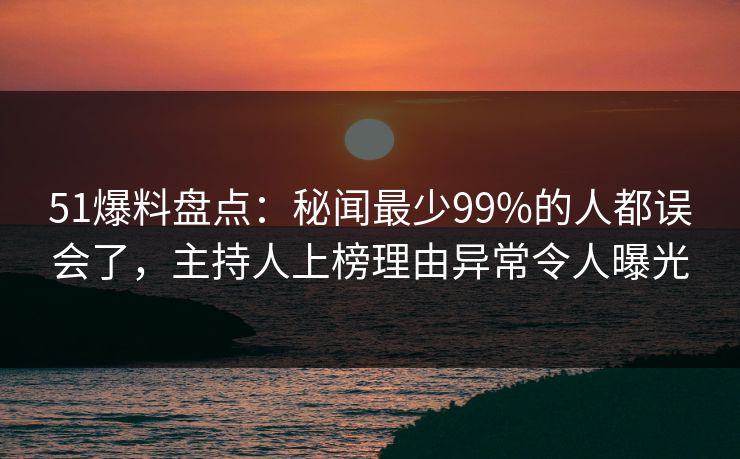 51爆料盘点：秘闻最少99%的人都误会了，主持人上榜理由异常令人曝光