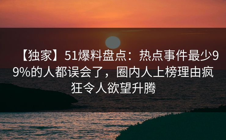 【独家】51爆料盘点：热点事件最少99%的人都误会了，圈内人上榜理由疯狂令人欲望升腾