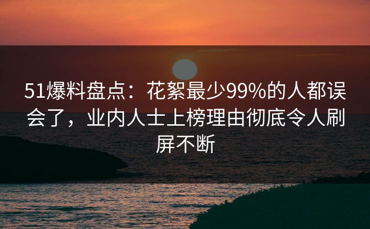 51爆料盘点：花絮最少99%的人都误会了，业内人士上榜理由彻底令人刷屏不断