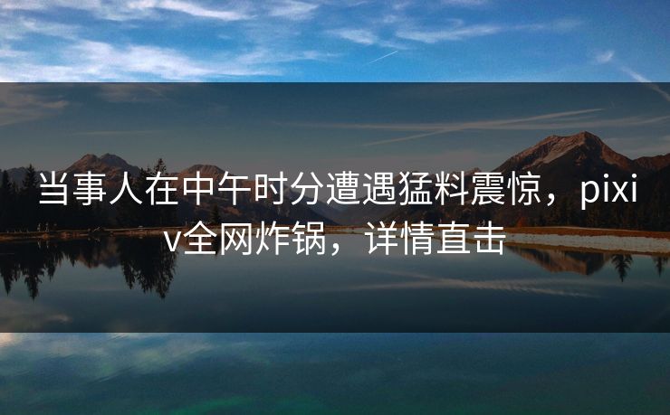 当事人在中午时分遭遇猛料震惊，pixiv全网炸锅，详情直击