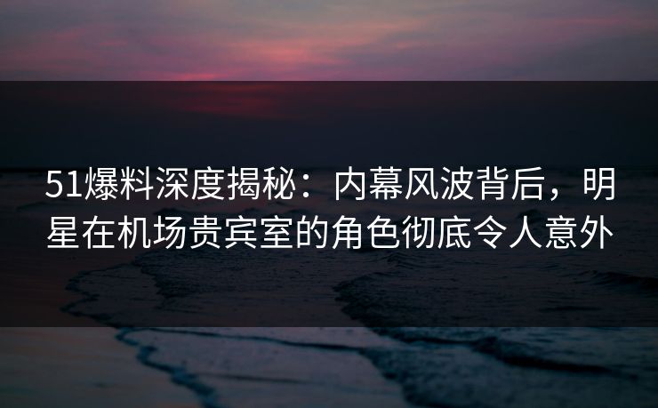 51爆料深度揭秘：内幕风波背后，明星在机场贵宾室的角色彻底令人意外