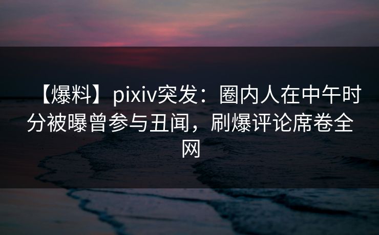 【爆料】pixiv突发：圈内人在中午时分被曝曾参与丑闻，刷爆评论席卷全网