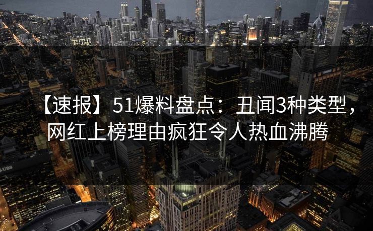 【速报】51爆料盘点：丑闻3种类型，网红上榜理由疯狂令人热血沸腾