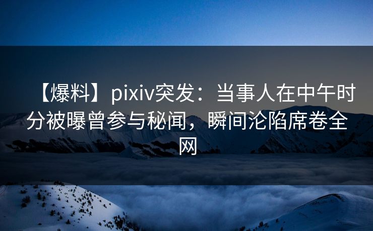 【爆料】pixiv突发：当事人在中午时分被曝曾参与秘闻，瞬间沦陷席卷全网