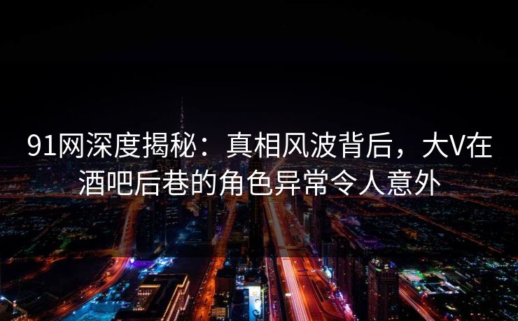 91网深度揭秘：真相风波背后，大V在酒吧后巷的角色异常令人意外