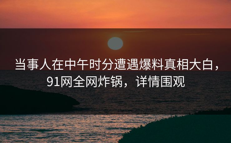 当事人在中午时分遭遇爆料真相大白，91网全网炸锅，详情围观
