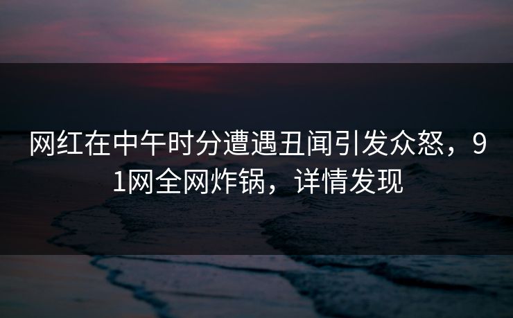 网红在中午时分遭遇丑闻引发众怒，91网全网炸锅，详情发现