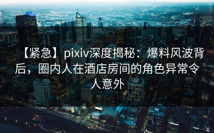 【紧急】pixiv深度揭秘：爆料风波背后，圈内人在酒店房间的角色异常令人意外