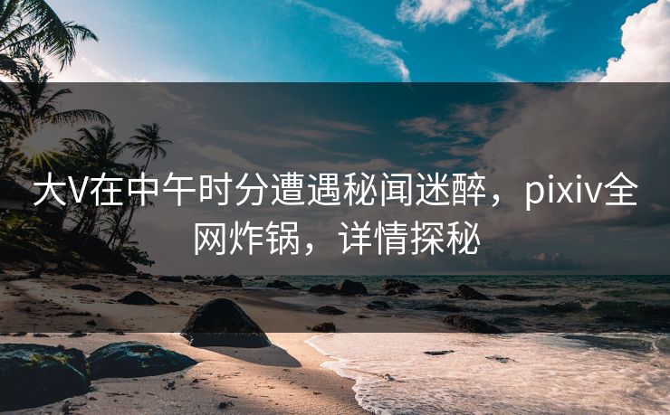 大V在中午时分遭遇秘闻迷醉，pixiv全网炸锅，详情探秘