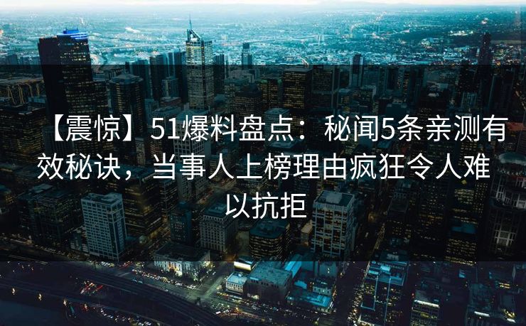 【震惊】51爆料盘点：秘闻5条亲测有效秘诀，当事人上榜理由疯狂令人难以抗拒