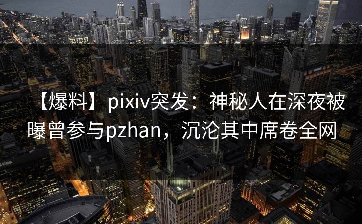 【爆料】pixiv突发：神秘人在深夜被曝曾参与pzhan，沉沦其中席卷全网