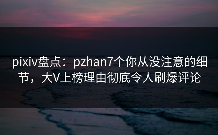 pixiv盘点:pzhan7个你从没注意的细节,大V上榜理由彻底令人刷爆评论