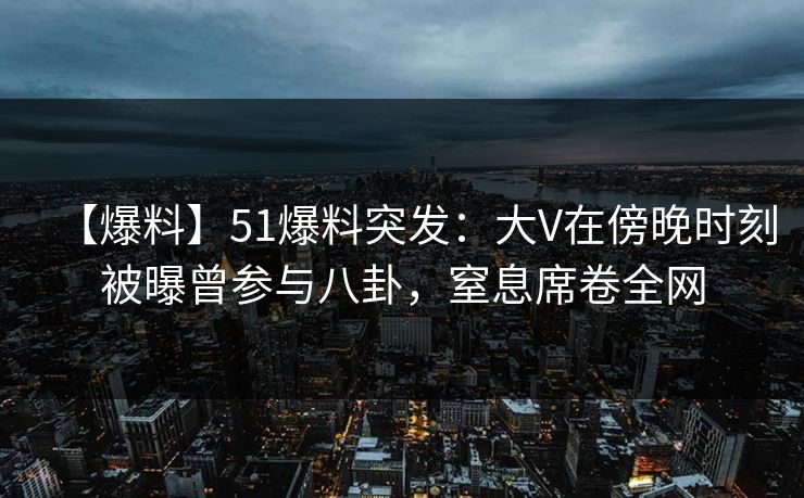 【爆料】51爆料突发：大V在傍晚时刻被曝曾参与八卦，窒息席卷全网