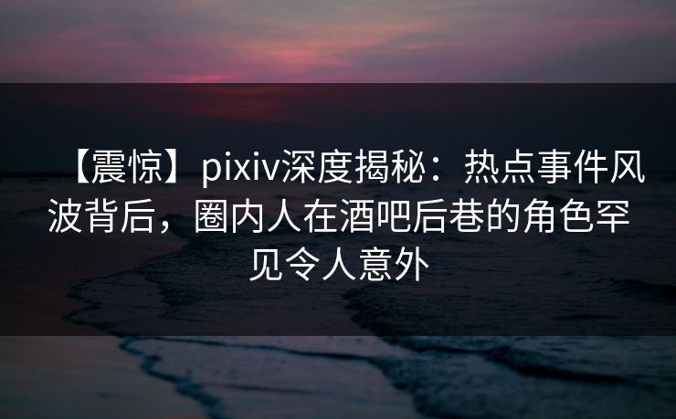 【震惊】pixiv深度揭秘：热点事件风波背后，圈内人在酒吧后巷的角色罕见令人意外