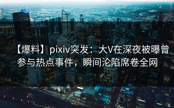 【爆料】pixiv突发：大V在深夜被曝曾参与热点事件，瞬间沦陷席卷全网