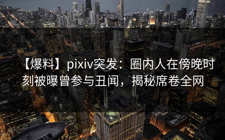 【爆料】pixiv突发：圈内人在傍晚时刻被曝曾参与丑闻，揭秘席卷全网