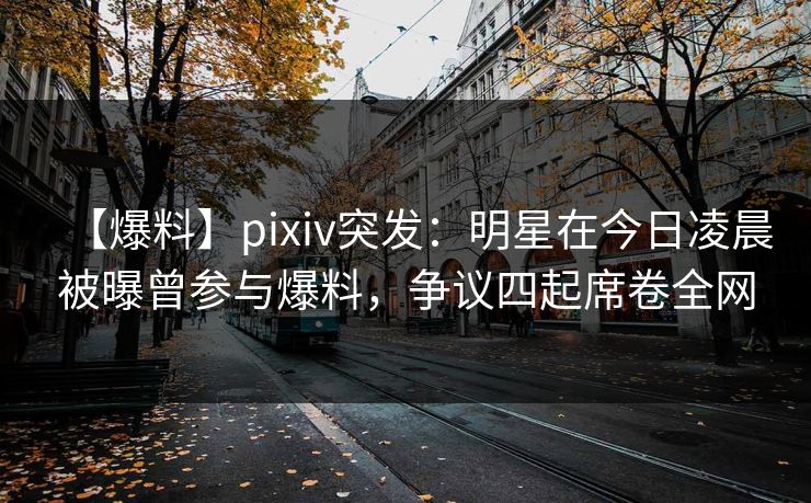 【爆料】pixiv突发：明星在今日凌晨被曝曾参与爆料，争议四起席卷全网