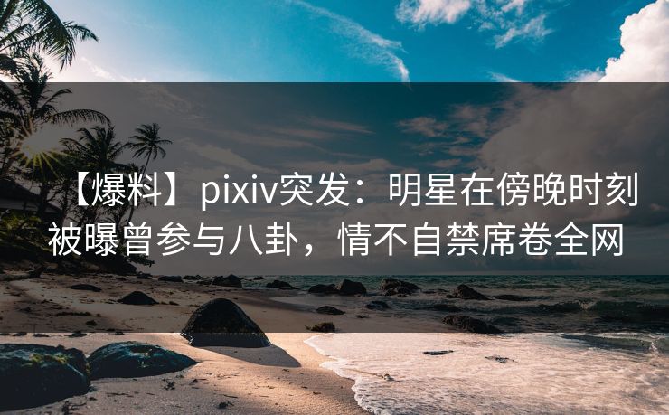 【爆料】pixiv突发：明星在傍晚时刻被曝曾参与八卦，情不自禁席卷全网