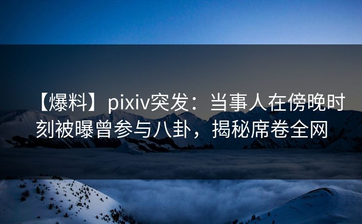 【爆料】pixiv突发：当事人在傍晚时刻被曝曾参与八卦，揭秘席卷全网