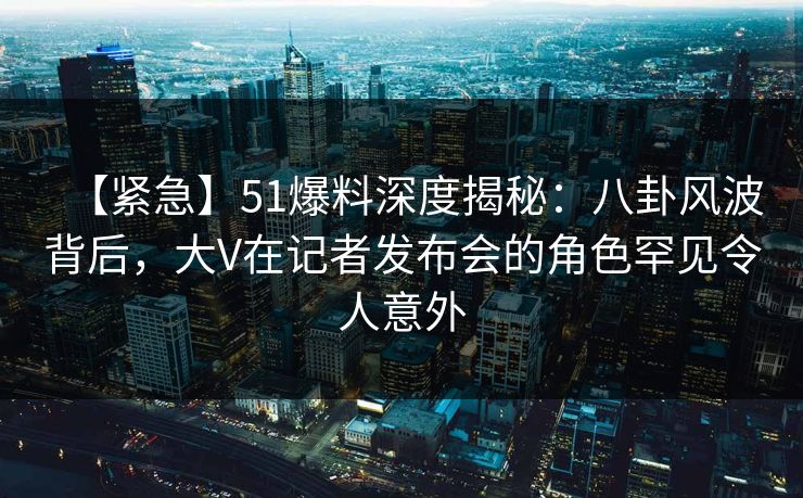 【紧急】51爆料深度揭秘：八卦风波背后，大V在记者发布会的角色罕见令人意外