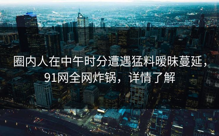 圈内人在中午时分遭遇猛料暧昧蔓延，91网全网炸锅，详情了解