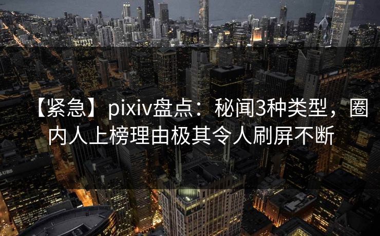 【紧急】pixiv盘点：秘闻3种类型，圈内人上榜理由极其令人刷屏不断