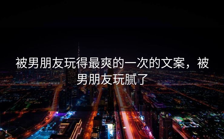被男朋友玩得最爽的一次的文案，被男朋友玩腻了