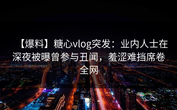 【爆料】糖心vlog突发：业内人士在深夜被曝曾参与丑闻，羞涩难挡席卷全网