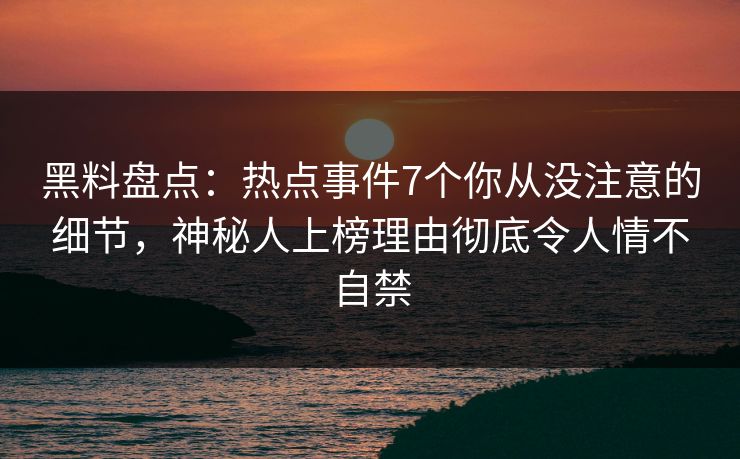 黑料盘点：热点事件7个你从没注意的细节，神秘人上榜理由彻底令人情不自禁