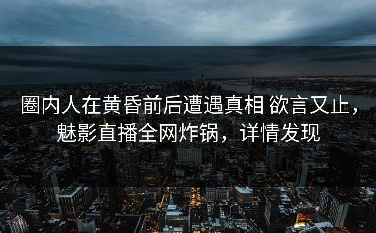 圈内人在黄昏前后遭遇真相 欲言又止，魅影直播全网炸锅，详情发现