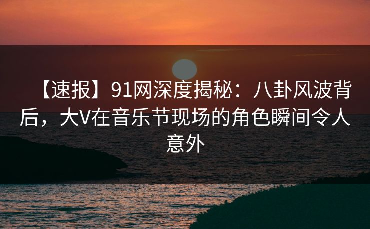 【速报】91网深度揭秘：八卦风波背后，大V在音乐节现场的角色瞬间令人意外
