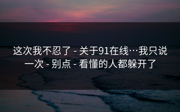 这次我不忍了 - 关于91在线…我只说一次 - 别点 - 看懂的人都躲开了