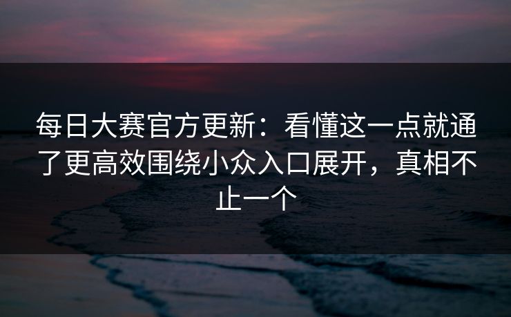 每日大赛官方更新：看懂这一点就通了更高效围绕小众入口展开，真相不止一个