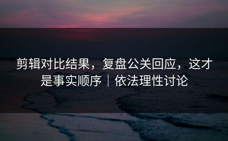 剪辑对比结果，复盘公关回应，这才是事实顺序｜依法理性讨论