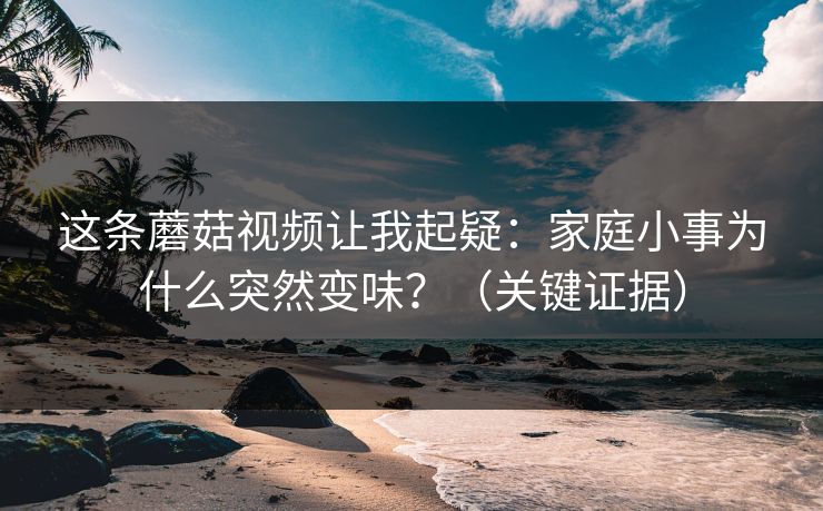 这条蘑菇视频让我起疑:家庭小事为什么突然变味?(关键证据)