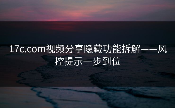 17c.com视频分享隐藏功能拆解——风控提示一步到位