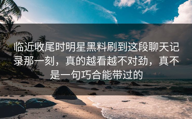 临近收尾时明星黑料刷到这段聊天记录那一刻,真的越看越不对劲,真不是一句巧合能带过的